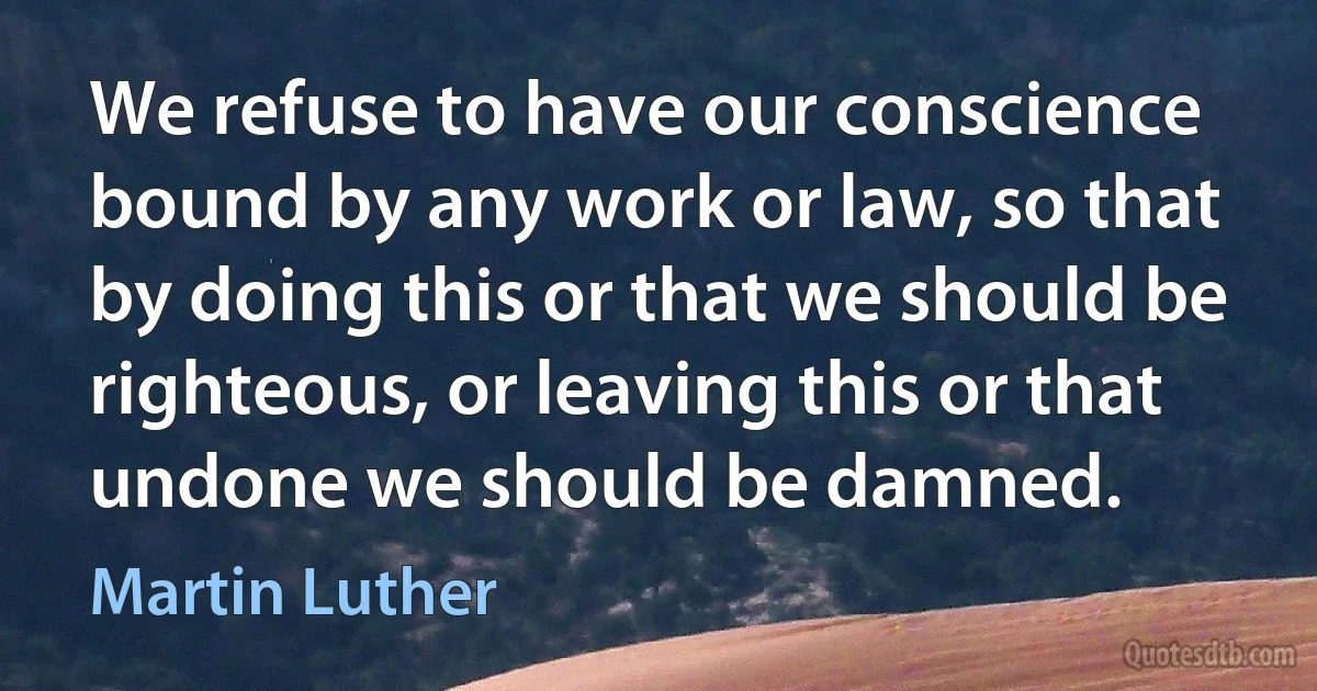 We refuse to have our conscience bound by any work or law, so that by doing this or that we should be righteous, or leaving this or that undone we should be damned. (Martin Luther)