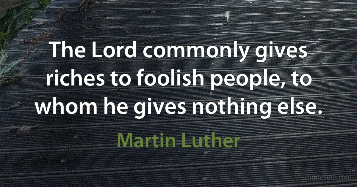 The Lord commonly gives riches to foolish people, to whom he gives nothing else. (Martin Luther)