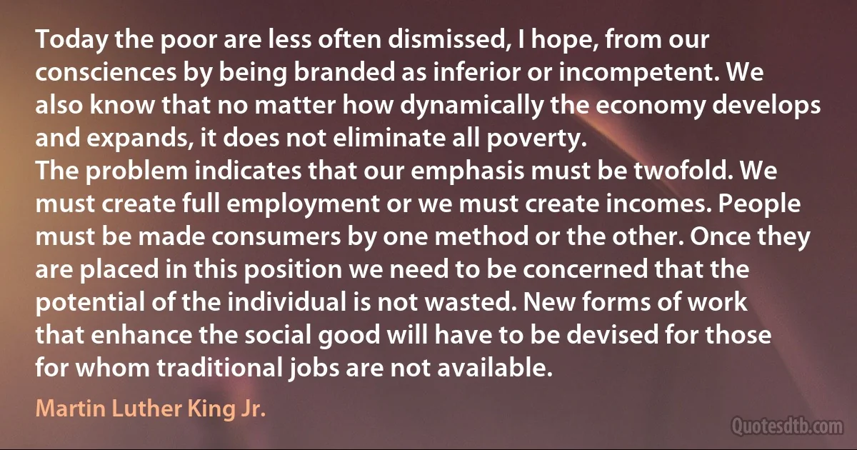 Today the poor are less often dismissed, I hope, from our consciences by being branded as inferior or incompetent. We also know that no matter how dynamically the economy develops and expands, it does not eliminate all poverty.
The problem indicates that our emphasis must be twofold. We must create full employment or we must create incomes. People must be made consumers by one method or the other. Once they are placed in this position we need to be concerned that the potential of the individual is not wasted. New forms of work that enhance the social good will have to be devised for those for whom traditional jobs are not available. (Martin Luther King Jr.)