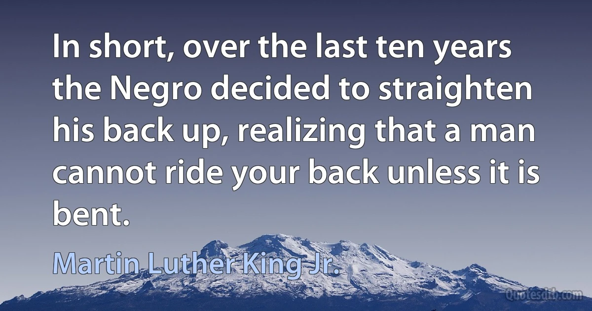 In short, over the last ten years the Negro decided to straighten his back up, realizing that a man cannot ride your back unless it is bent. (Martin Luther King Jr.)