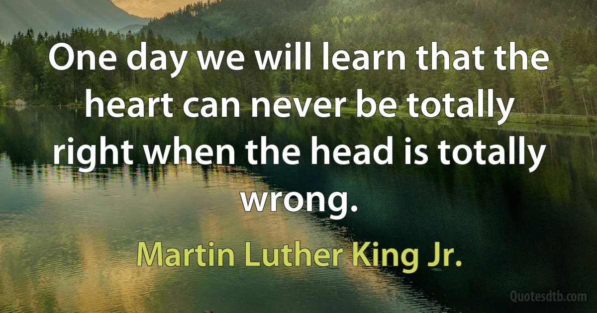 One day we will learn that the heart can never be totally right when the head is totally wrong. (Martin Luther King Jr.)