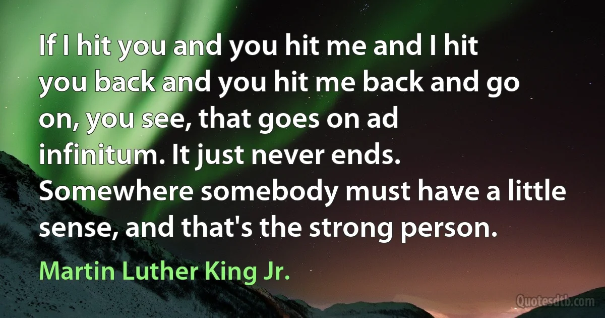 If I hit you and you hit me and I hit you back and you hit me back and go on, you see, that goes on ad infinitum. It just never ends. Somewhere somebody must have a little sense, and that's the strong person. (Martin Luther King Jr.)