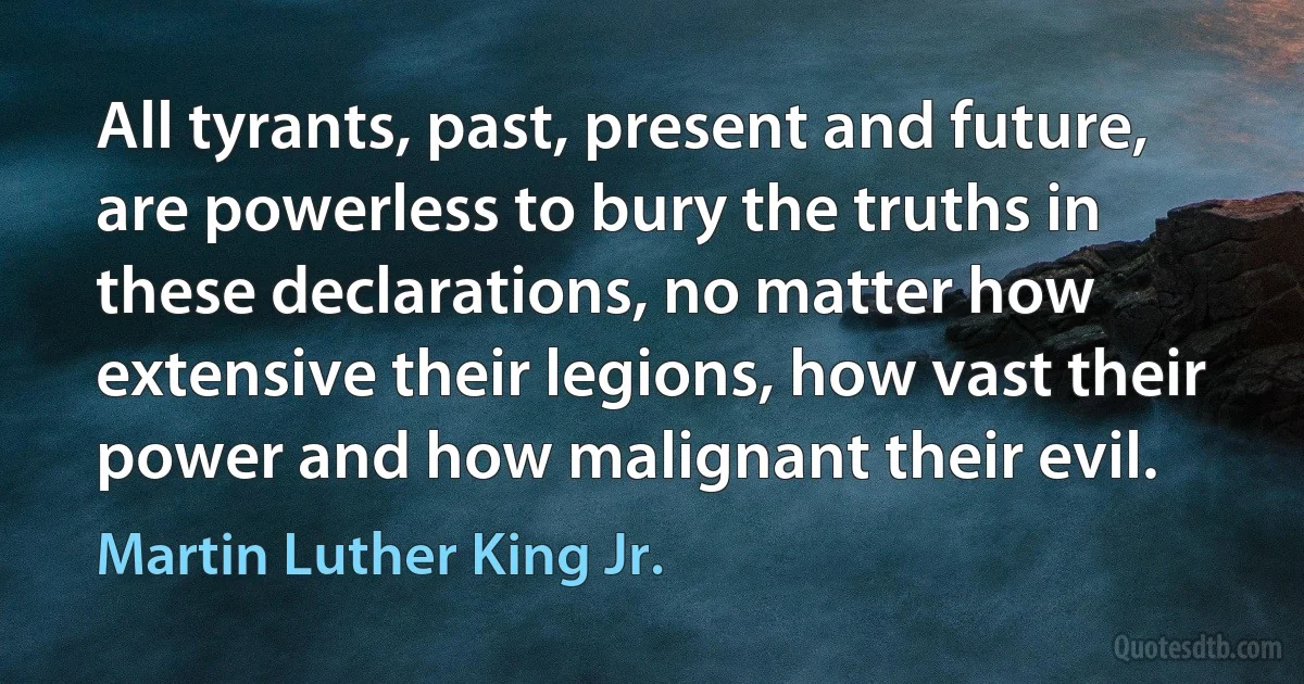 All tyrants, past, present and future, are powerless to bury the truths in these declarations, no matter how extensive their legions, how vast their power and how malignant their evil. (Martin Luther King Jr.)