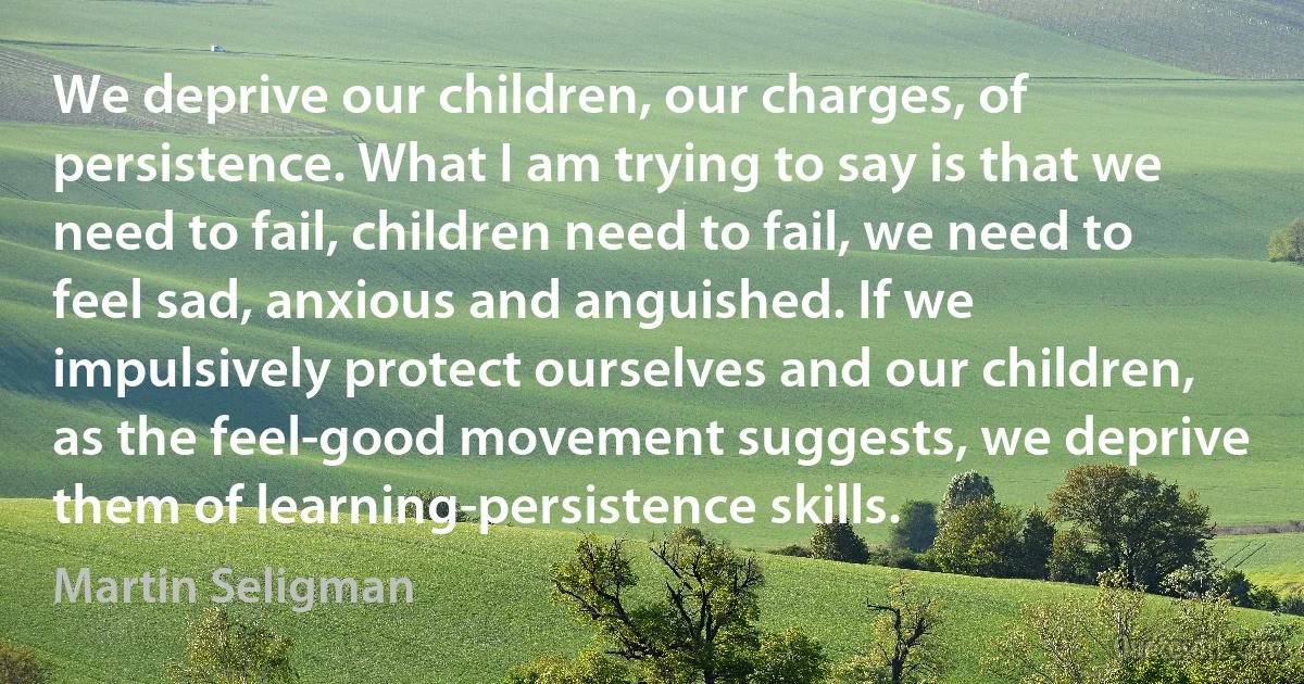 We deprive our children, our charges, of persistence. What I am trying to say is that we need to fail, children need to fail, we need to feel sad, anxious and anguished. If we impulsively protect ourselves and our children, as the feel-good movement suggests, we deprive them of learning-persistence skills. (Martin Seligman)