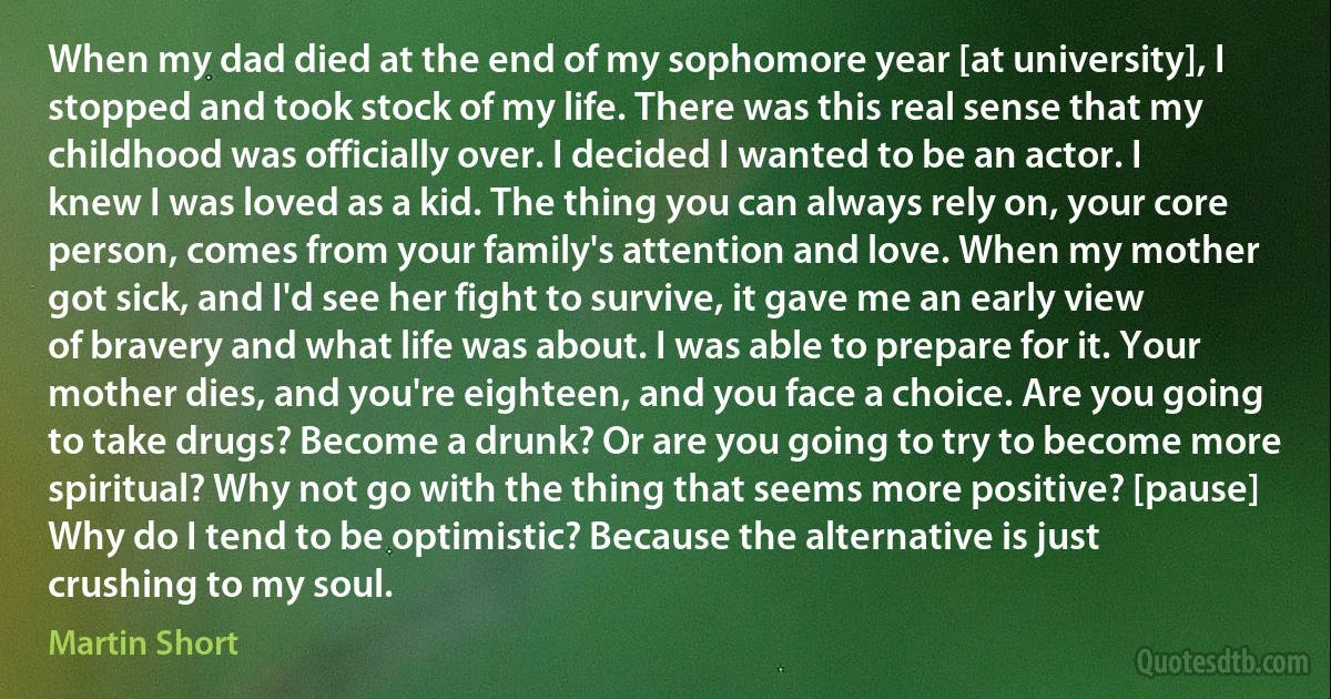 When my dad died at the end of my sophomore year [at university], I stopped and took stock of my life. There was this real sense that my childhood was officially over. I decided I wanted to be an actor. I knew I was loved as a kid. The thing you can always rely on, your core person, comes from your family's attention and love. When my mother got sick, and I'd see her fight to survive, it gave me an early view of bravery and what life was about. I was able to prepare for it. Your mother dies, and you're eighteen, and you face a choice. Are you going to take drugs? Become a drunk? Or are you going to try to become more spiritual? Why not go with the thing that seems more positive? [pause] Why do I tend to be optimistic? Because the alternative is just crushing to my soul. (Martin Short)