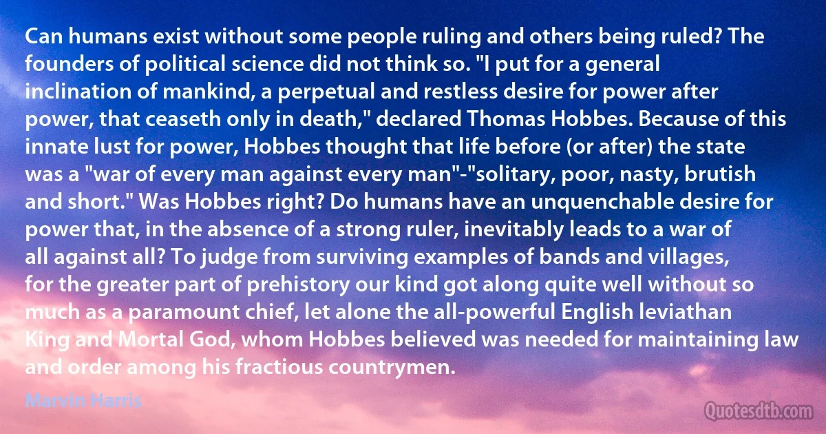 Can humans exist without some people ruling and others being ruled? The founders of political science did not think so. "I put for a general inclination of mankind, a perpetual and restless desire for power after power, that ceaseth only in death," declared Thomas Hobbes. Because of this innate lust for power, Hobbes thought that life before (or after) the state was a "war of every man against every man"-"solitary, poor, nasty, brutish and short." Was Hobbes right? Do humans have an unquenchable desire for power that, in the absence of a strong ruler, inevitably leads to a war of all against all? To judge from surviving examples of bands and villages, for the greater part of prehistory our kind got along quite well without so much as a paramount chief, let alone the all-powerful English leviathan King and Mortal God, whom Hobbes believed was needed for maintaining law and order among his fractious countrymen. (Marvin Harris)