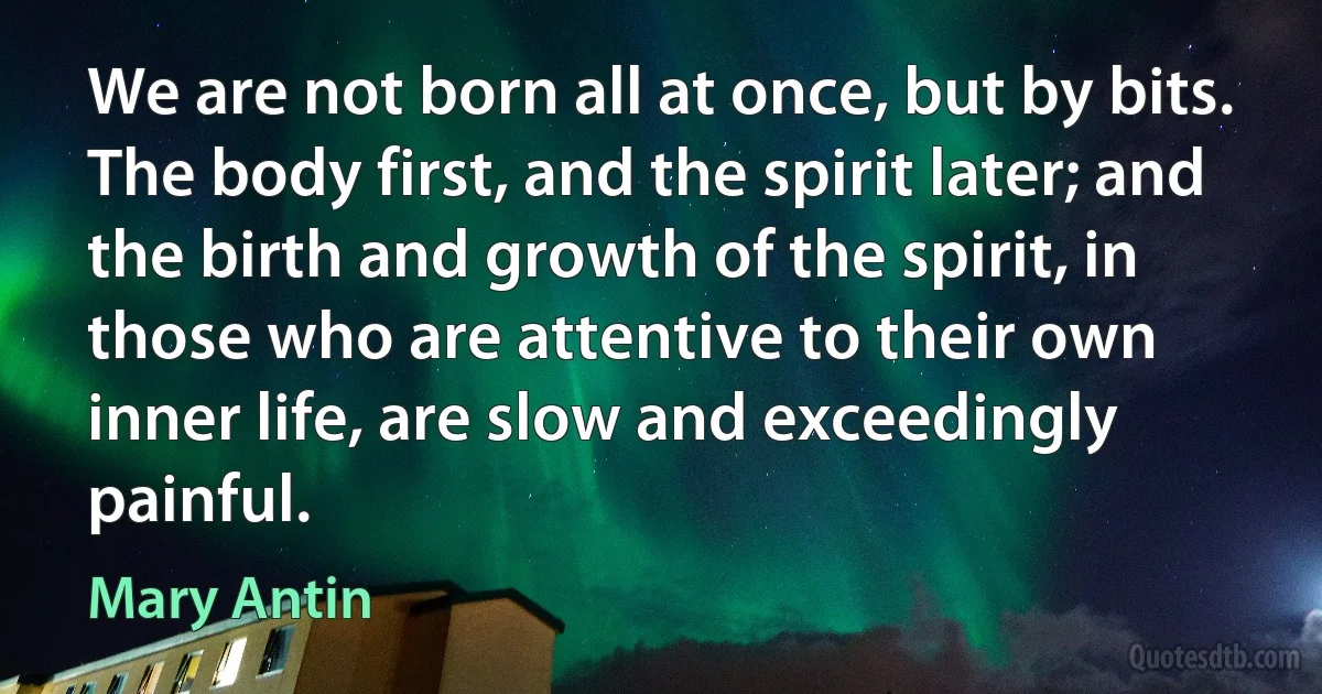 We are not born all at once, but by bits. The body first, and the spirit later; and the birth and growth of the spirit, in those who are attentive to their own inner life, are slow and exceedingly painful. (Mary Antin)