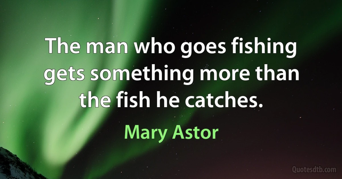 The man who goes fishing gets something more than the fish he catches. (Mary Astor)