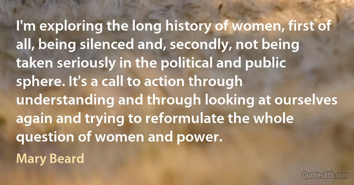 I'm exploring the long history of women, first of all, being silenced and, secondly, not being taken seriously in the political and public sphere. It's a call to action through understanding and through looking at ourselves again and trying to reformulate the whole question of women and power. (Mary Beard)