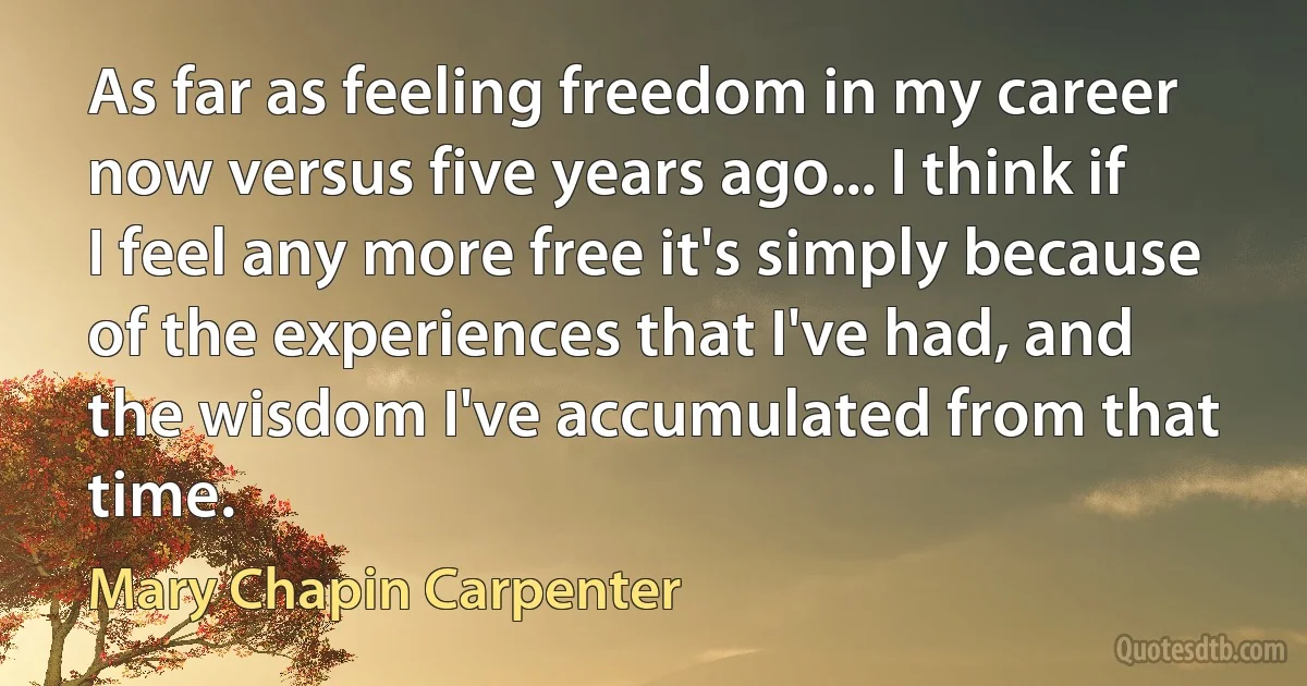 As far as feeling freedom in my career now versus five years ago... I think if I feel any more free it's simply because of the experiences that I've had, and the wisdom I've accumulated from that time. (Mary Chapin Carpenter)