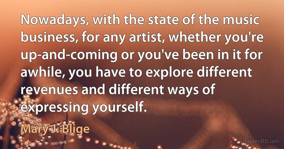 Nowadays, with the state of the music business, for any artist, whether you're up-and-coming or you've been in it for awhile, you have to explore different revenues and different ways of expressing yourself. (Mary J. Blige)