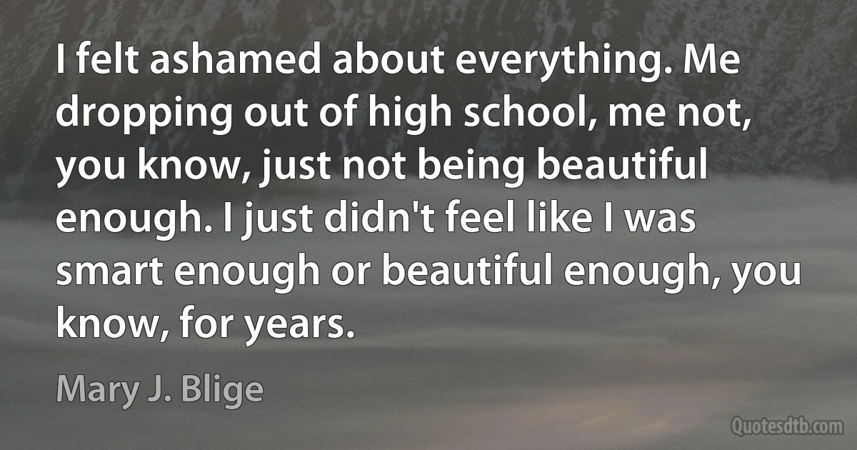 I felt ashamed about everything. Me dropping out of high school, me not, you know, just not being beautiful enough. I just didn't feel like I was smart enough or beautiful enough, you know, for years. (Mary J. Blige)