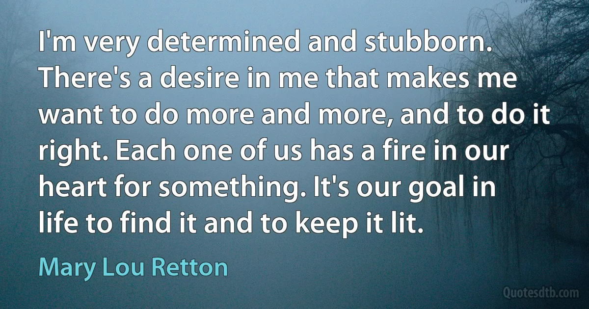 I'm very determined and stubborn. There's a desire in me that makes me want to do more and more, and to do it right. Each one of us has a fire in our heart for something. It's our goal in life to find it and to keep it lit. (Mary Lou Retton)