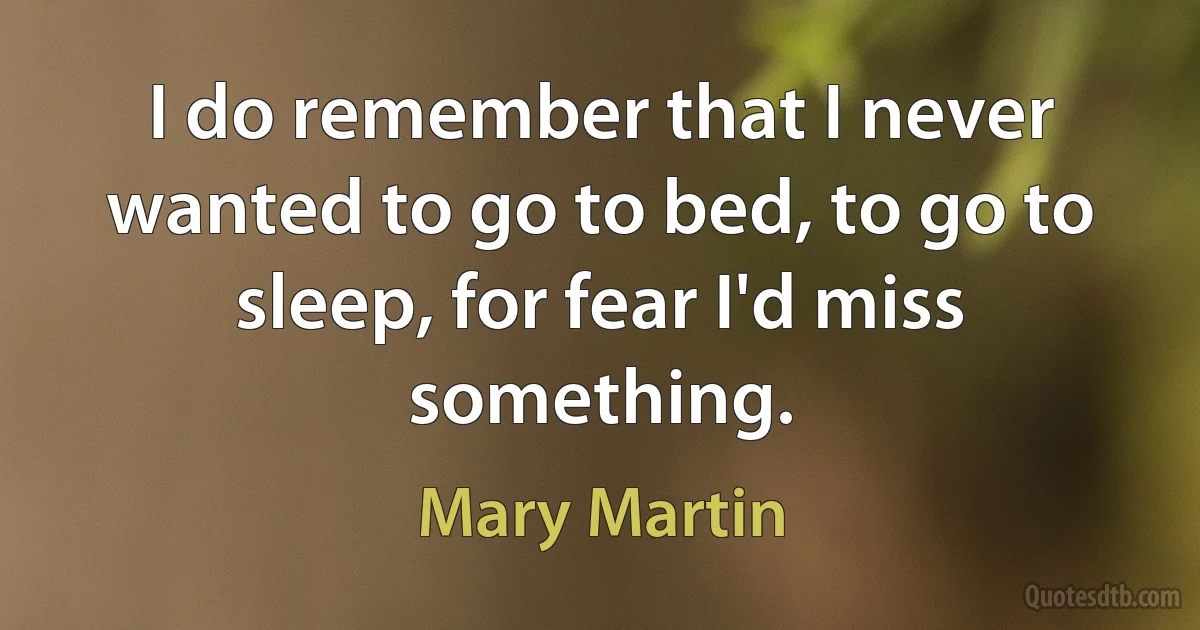 I do remember that I never wanted to go to bed, to go to sleep, for fear I'd miss something. (Mary Martin)