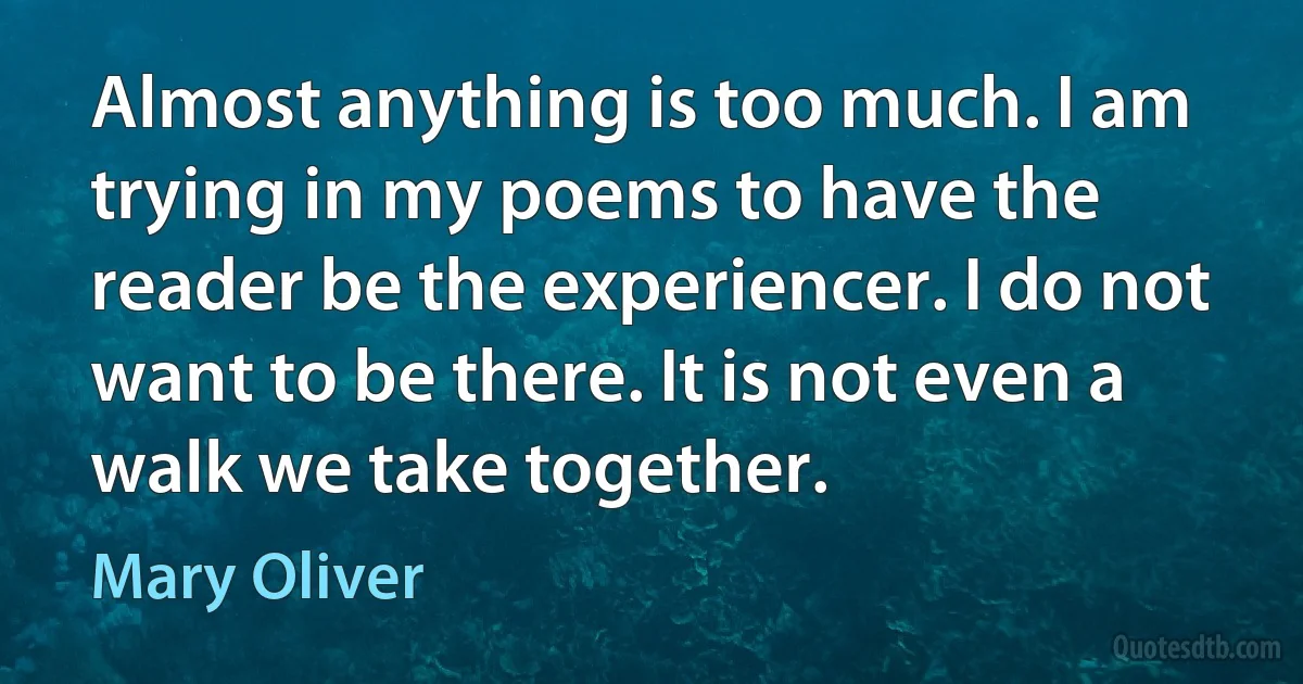 Almost anything is too much. I am trying in my poems to have the reader be the experiencer. I do not want to be there. It is not even a walk we take together. (Mary Oliver)