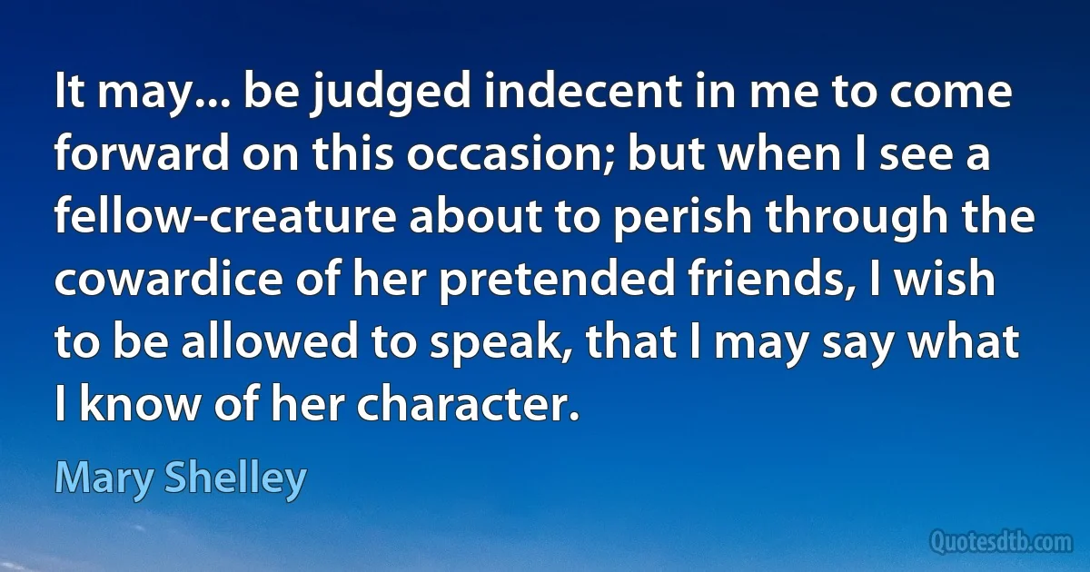 It may... be judged indecent in me to come forward on this occasion; but when I see a fellow-creature about to perish through the cowardice of her pretended friends, I wish to be allowed to speak, that I may say what I know of her character. (Mary Shelley)