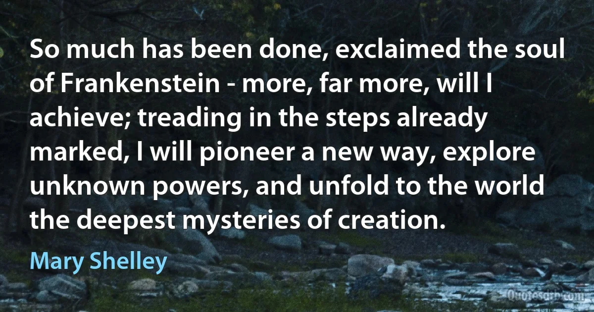 So much has been done, exclaimed the soul of Frankenstein - more, far more, will I achieve; treading in the steps already marked, I will pioneer a new way, explore unknown powers, and unfold to the world the deepest mysteries of creation. (Mary Shelley)