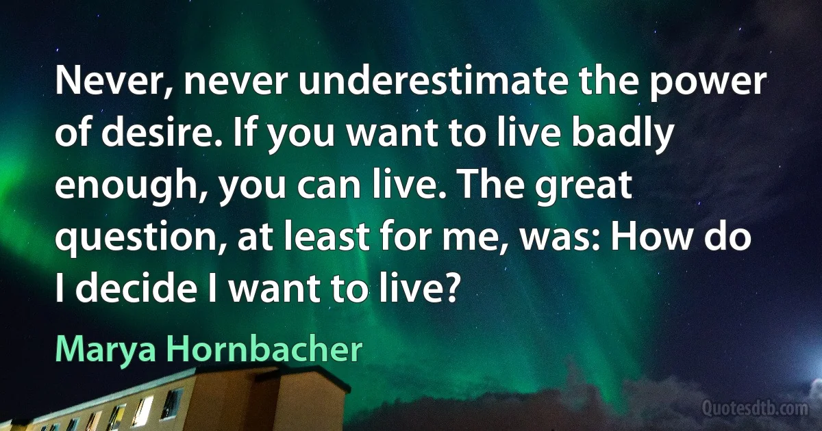 Never, never underestimate the power of desire. If you want to live badly enough, you can live. The great question, at least for me, was: How do I decide I want to live? (Marya Hornbacher)