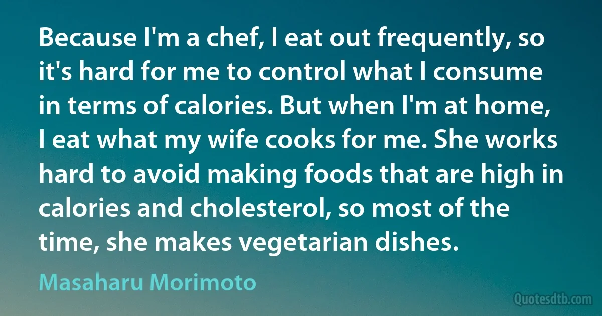 Because I'm a chef, I eat out frequently, so it's hard for me to control what I consume in terms of calories. But when I'm at home, I eat what my wife cooks for me. She works hard to avoid making foods that are high in calories and cholesterol, so most of the time, she makes vegetarian dishes. (Masaharu Morimoto)