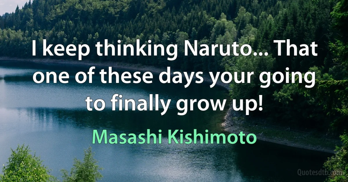 I keep thinking Naruto... That one of these days your going to finally grow up! (Masashi Kishimoto)