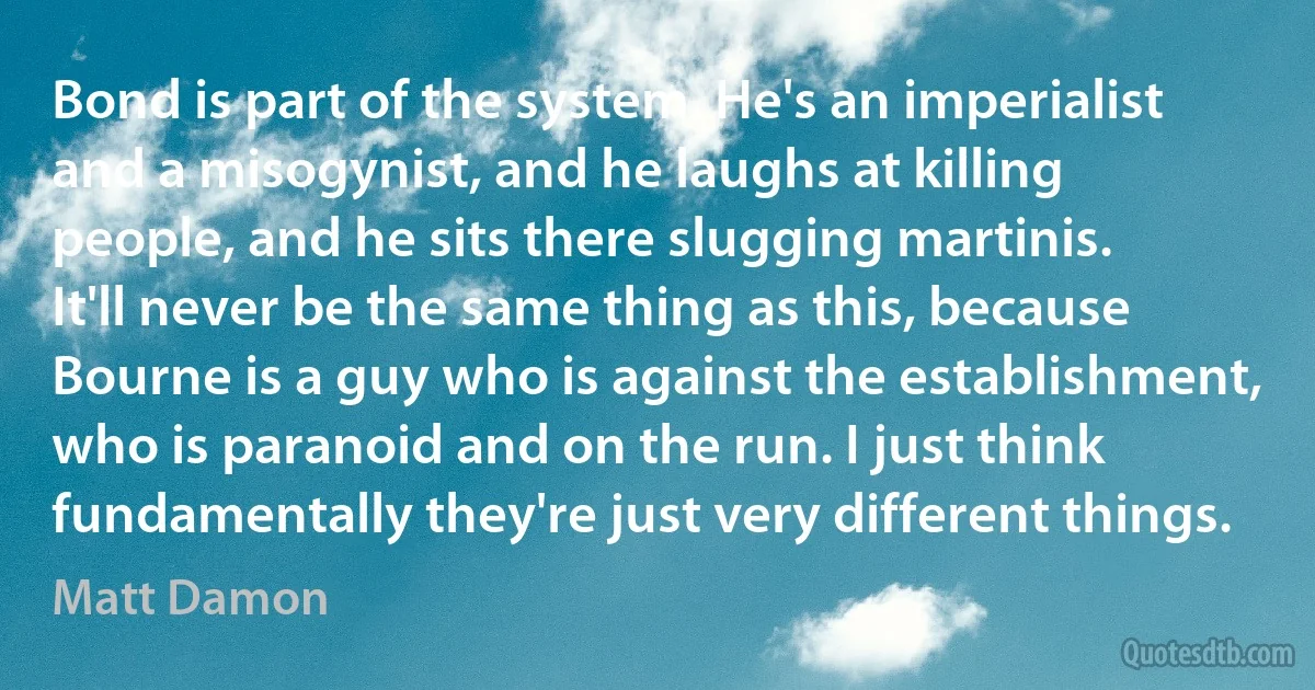 Bond is part of the system. He's an imperialist and a misogynist, and he laughs at killing people, and he sits there slugging martinis. It'll never be the same thing as this, because Bourne is a guy who is against the establishment, who is paranoid and on the run. I just think fundamentally they're just very different things. (Matt Damon)