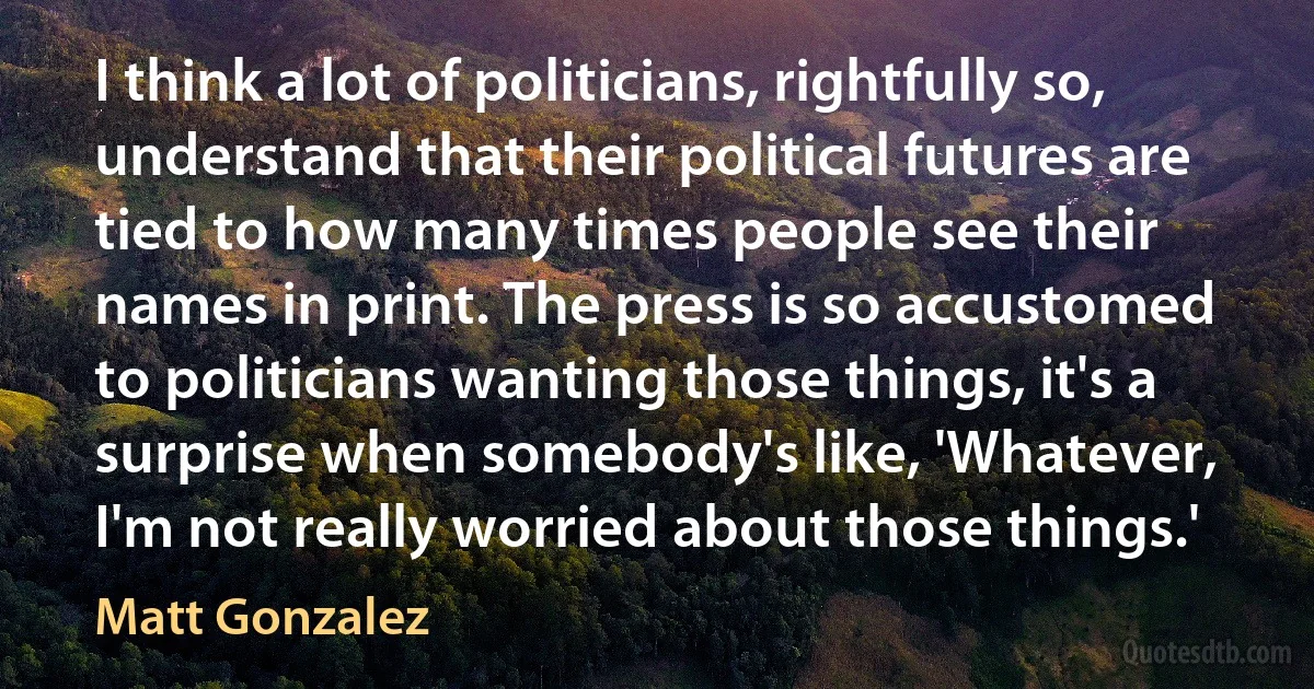 I think a lot of politicians, rightfully so, understand that their political futures are tied to how many times people see their names in print. The press is so accustomed to politicians wanting those things, it's a surprise when somebody's like, 'Whatever, I'm not really worried about those things.' (Matt Gonzalez)