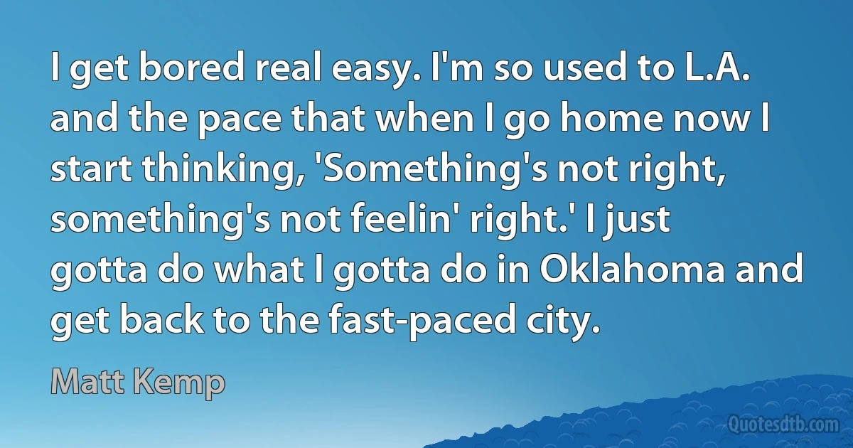 I get bored real easy. I'm so used to L.A. and the pace that when I go home now I start thinking, 'Something's not right, something's not feelin' right.' I just gotta do what I gotta do in Oklahoma and get back to the fast-paced city. (Matt Kemp)