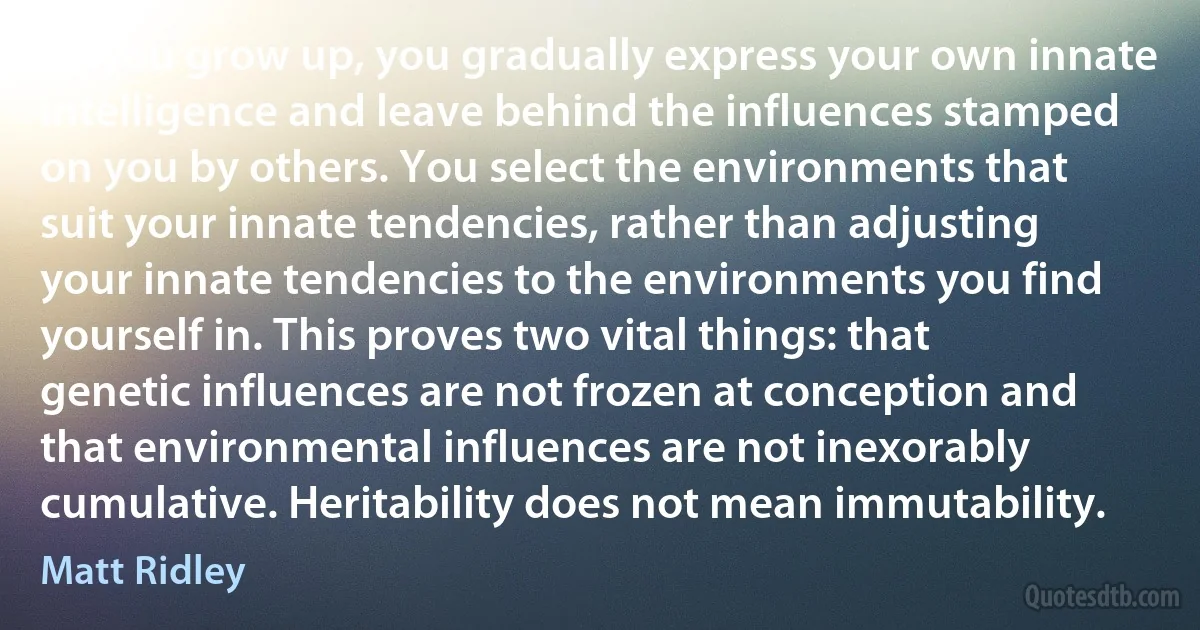 As you grow up, you gradually express your own innate intelligence and leave behind the influences stamped on you by others. You select the environments that suit your innate tendencies, rather than adjusting your innate tendencies to the environments you find yourself in. This proves two vital things: that genetic influences are not frozen at conception and that environmental influences are not inexorably cumulative. Heritability does not mean immutability. (Matt Ridley)