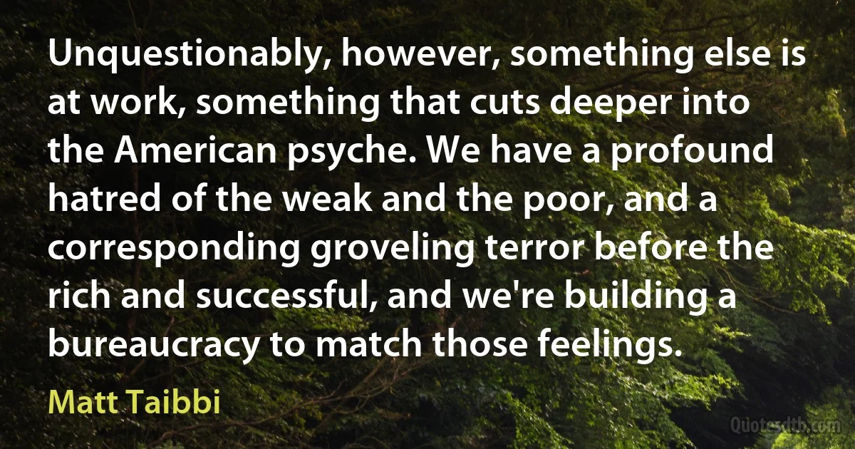 Unquestionably, however, something else is at work, something that cuts deeper into the American psyche. We have a profound hatred of the weak and the poor, and a corresponding groveling terror before the rich and successful, and we're building a bureaucracy to match those feelings. (Matt Taibbi)