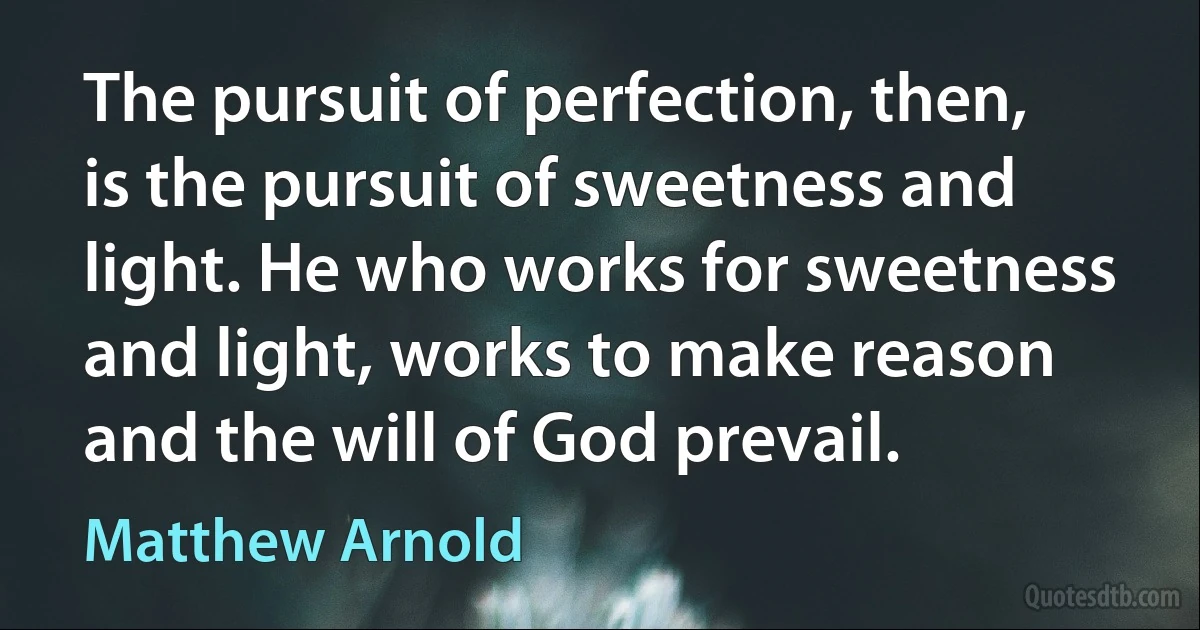 The pursuit of perfection, then, is the pursuit of sweetness and light. He who works for sweetness and light, works to make reason and the will of God prevail. (Matthew Arnold)