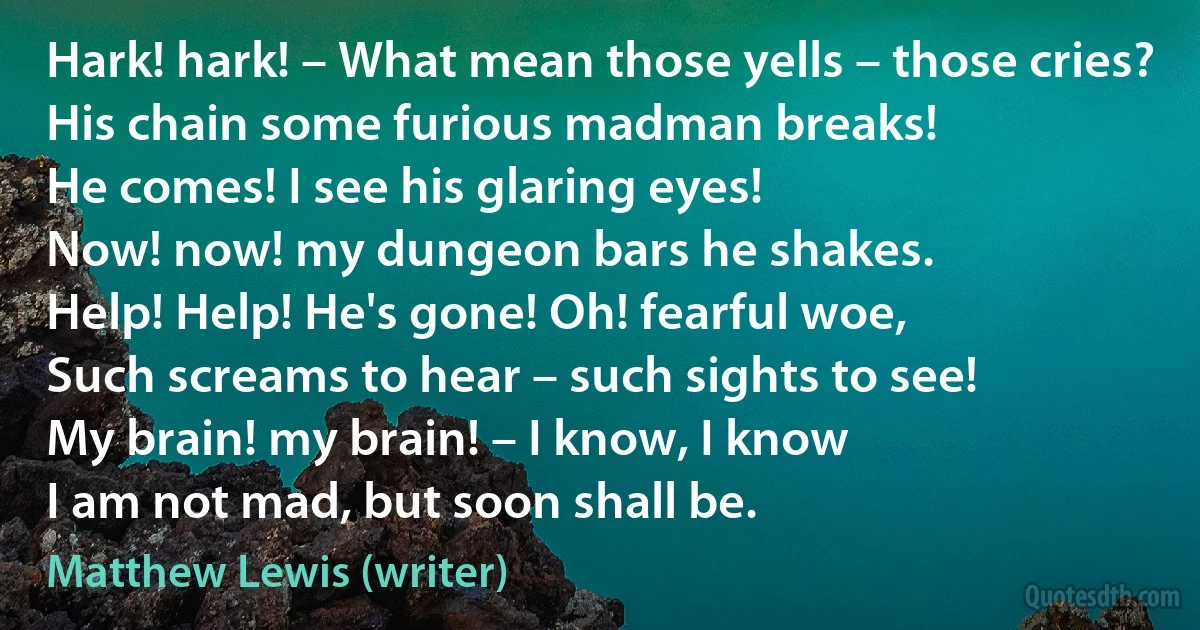 Hark! hark! – What mean those yells – those cries?
His chain some furious madman breaks!
He comes! I see his glaring eyes!
Now! now! my dungeon bars he shakes.
Help! Help! He's gone! Oh! fearful woe,
Such screams to hear – such sights to see!
My brain! my brain! – I know, I know
I am not mad, but soon shall be. (Matthew Lewis (writer))