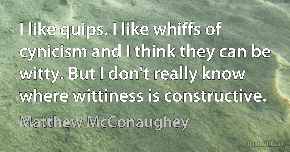 I like quips. I like whiffs of cynicism and I think they can be witty. But I don't really know where wittiness is constructive. (Matthew McConaughey)