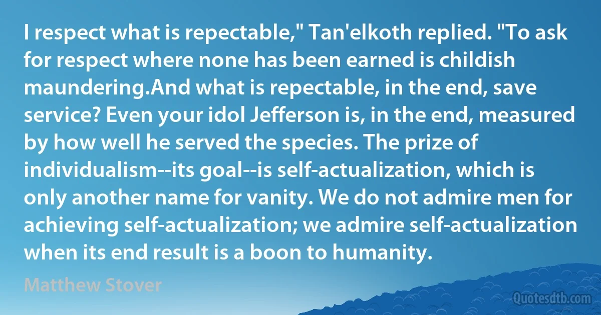 I respect what is repectable," Tan'elkoth replied. "To ask for respect where none has been earned is childish maundering.And what is repectable, in the end, save service? Even your idol Jefferson is, in the end, measured by how well he served the species. The prize of individualism--its goal--is self-actualization, which is only another name for vanity. We do not admire men for achieving self-actualization; we admire self-actualization when its end result is a boon to humanity. (Matthew Stover)