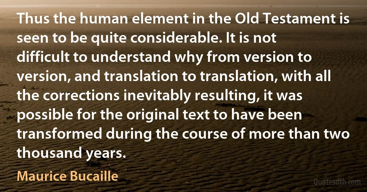 Thus the human element in the Old Testament is seen to be quite considerable. It is not difficult to understand why from version to version, and translation to translation, with all the corrections inevitably resulting, it was possible for the original text to have been transformed during the course of more than two thousand years. (Maurice Bucaille)