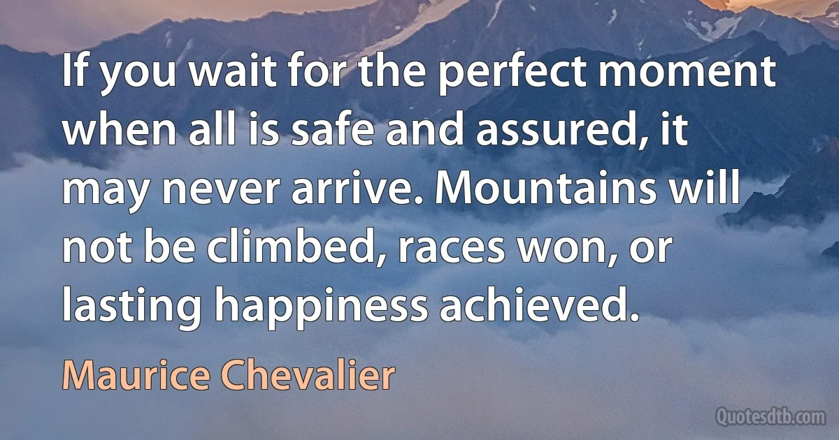 If you wait for the perfect moment when all is safe and assured, it may never arrive. Mountains will not be climbed, races won, or lasting happiness achieved. (Maurice Chevalier)