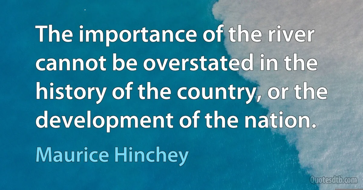 The importance of the river cannot be overstated in the history of the country, or the development of the nation. (Maurice Hinchey)