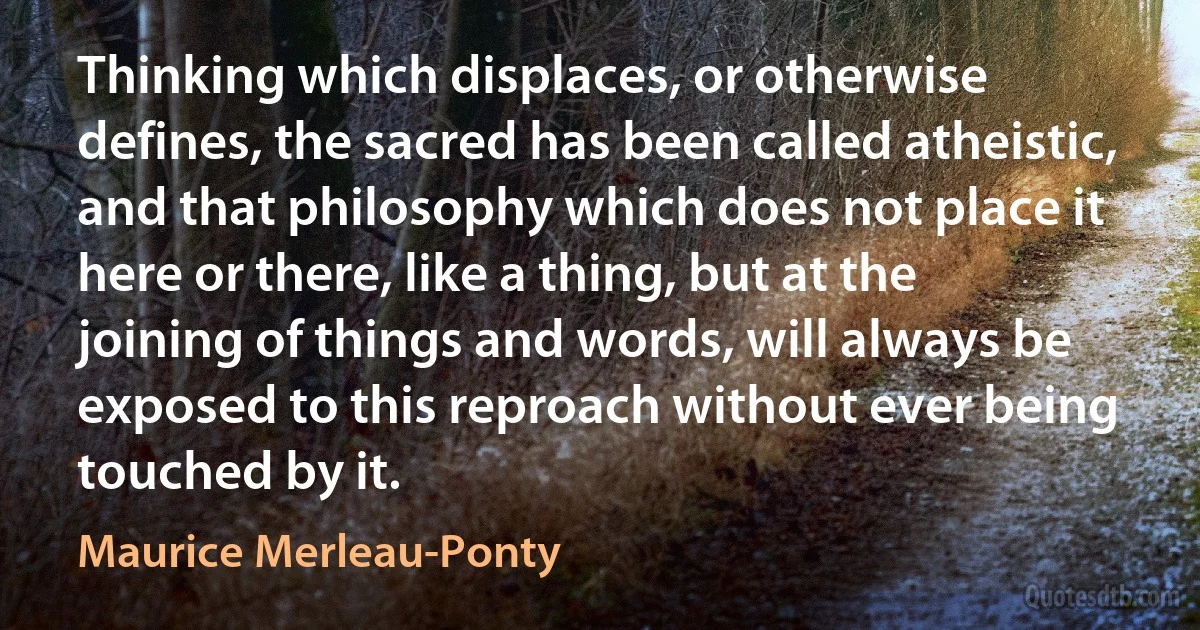 Thinking which displaces, or otherwise defines, the sacred has been called atheistic, and that philosophy which does not place it here or there, like a thing, but at the joining of things and words, will always be exposed to this reproach without ever being touched by it. (Maurice Merleau-Ponty)