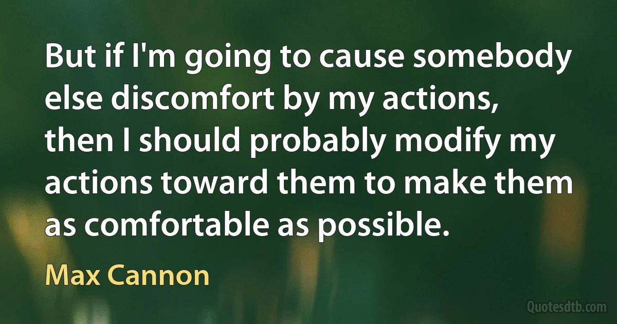 But if I'm going to cause somebody else discomfort by my actions, then I should probably modify my actions toward them to make them as comfortable as possible. (Max Cannon)