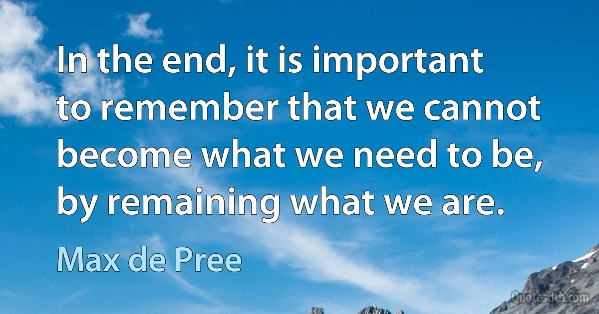 In the end, it is important to remember that we cannot become what we need to be, by remaining what we are. (Max de Pree)