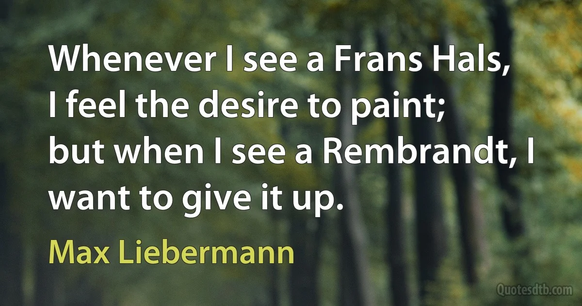 Whenever I see a Frans Hals, I feel the desire to paint; but when I see a Rembrandt, I want to give it up. (Max Liebermann)