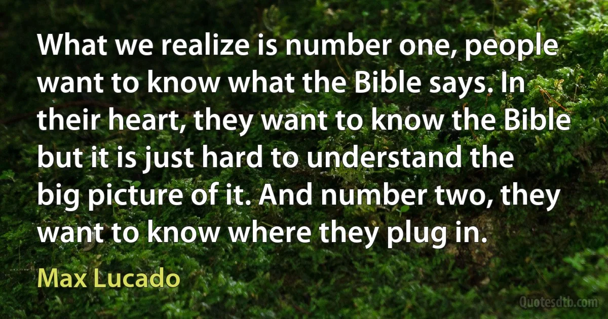 What we realize is number one, people want to know what the Bible says. In their heart, they want to know the Bible but it is just hard to understand the big picture of it. And number two, they want to know where they plug in. (Max Lucado)