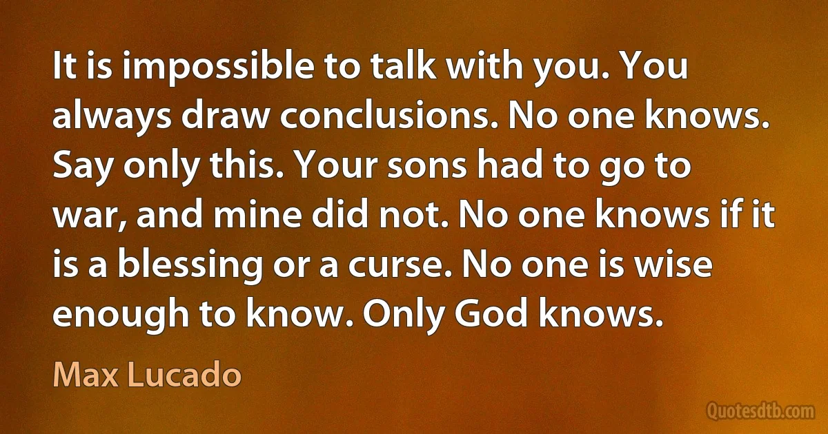 It is impossible to talk with you. You always draw conclusions. No one knows. Say only this. Your sons had to go to war, and mine did not. No one knows if it is a blessing or a curse. No one is wise enough to know. Only God knows. (Max Lucado)