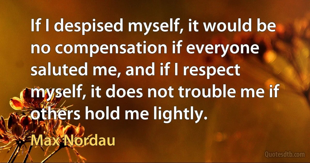 If I despised myself, it would be no compensation if everyone saluted me, and if I respect myself, it does not trouble me if others hold me lightly. (Max Nordau)