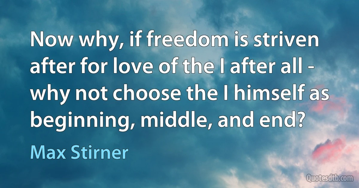 Now why, if freedom is striven after for love of the I after all - why not choose the I himself as beginning, middle, and end? (Max Stirner)