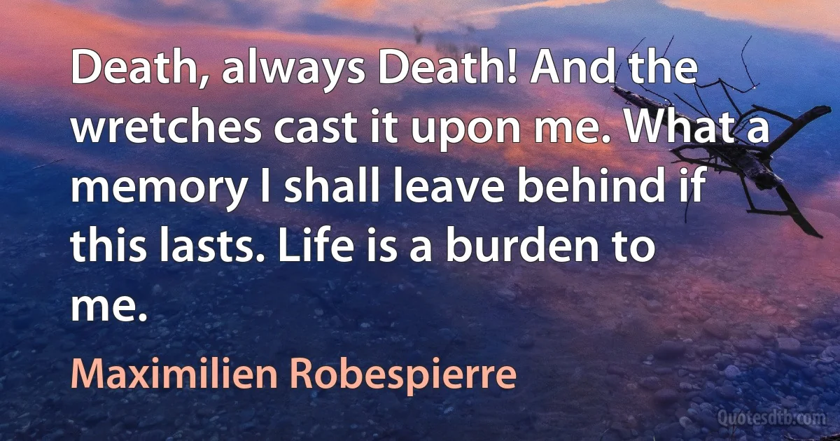 Death, always Death! And the wretches cast it upon me. What a memory I shall leave behind if this lasts. Life is a burden to me. (Maximilien Robespierre)