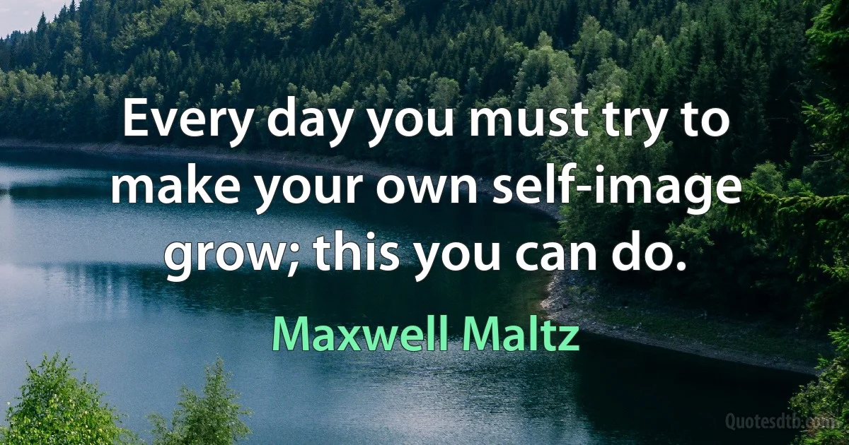 Every day you must try to make your own self-image grow; this you can do. (Maxwell Maltz)