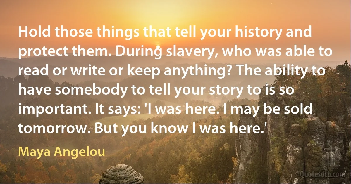 Hold those things that tell your history and protect them. During slavery, who was able to read or write or keep anything? The ability to have somebody to tell your story to is so important. It says: 'I was here. I may be sold tomorrow. But you know I was here.' (Maya Angelou)