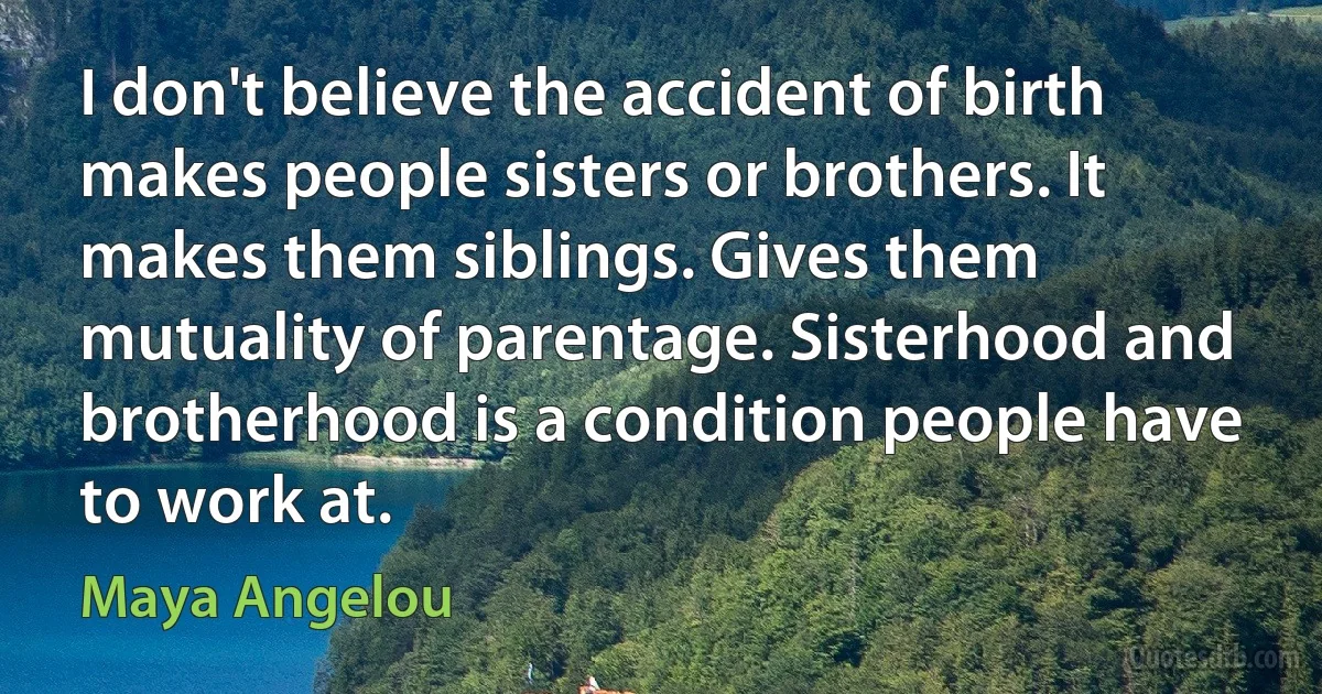 I don't believe the accident of birth makes people sisters or brothers. It makes them siblings. Gives them mutuality of parentage. Sisterhood and brotherhood is a condition people have to work at. (Maya Angelou)