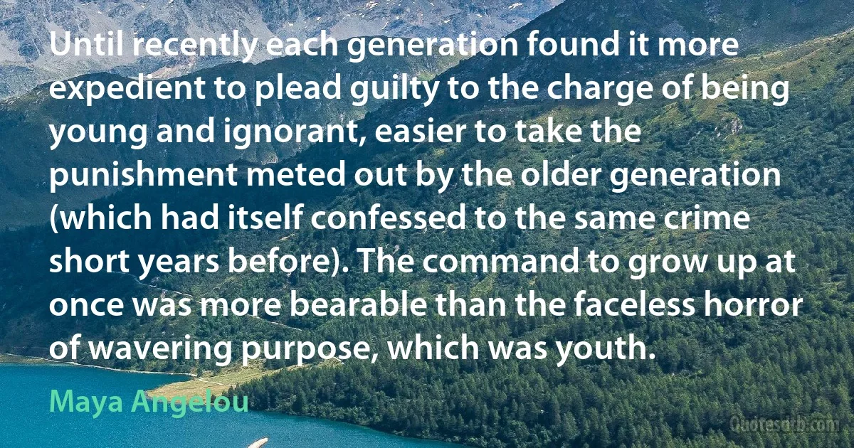 Until recently each generation found it more expedient to plead guilty to the charge of being young and ignorant, easier to take the punishment meted out by the older generation (which had itself confessed to the same crime short years before). The command to grow up at once was more bearable than the faceless horror of wavering purpose, which was youth. (Maya Angelou)