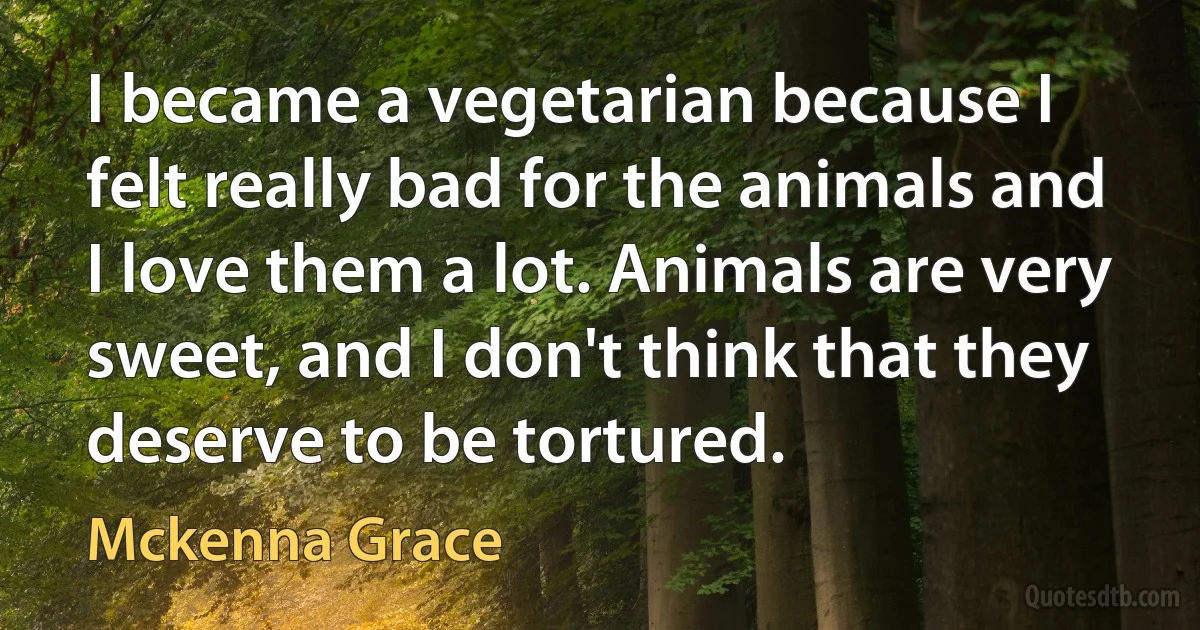 I became a vegetarian because I felt really bad for the animals and I love them a lot. Animals are very sweet, and I don't think that they deserve to be tortured. (Mckenna Grace)